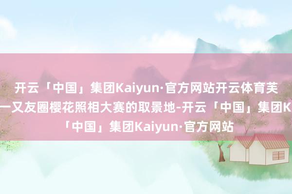 开云「中国」集团Kaiyun·官方网站开云体育芙渠水馆的樱花是一又友圈樱花照相大赛的取景地-开云「中国」集团Kaiyun·官方网站