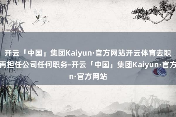开云「中国」集团Kaiyun·官方网站开云体育去职后不再担任公司任何职务-开云「中国」集团Kaiyun·官方网站