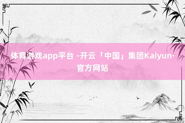体育游戏app平台 -开云「中国」集团Kaiyun·官方网站