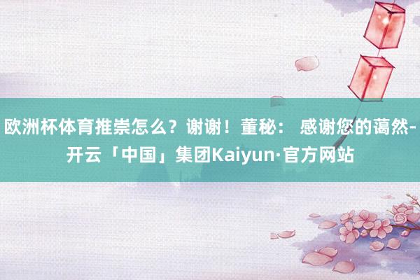 欧洲杯体育推崇怎么？谢谢！董秘： 感谢您的蔼然-开云「中国」集团Kaiyun·官方网站