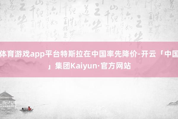 体育游戏app平台特斯拉在中国率先降价-开云「中国」集团Kaiyun·官方网站