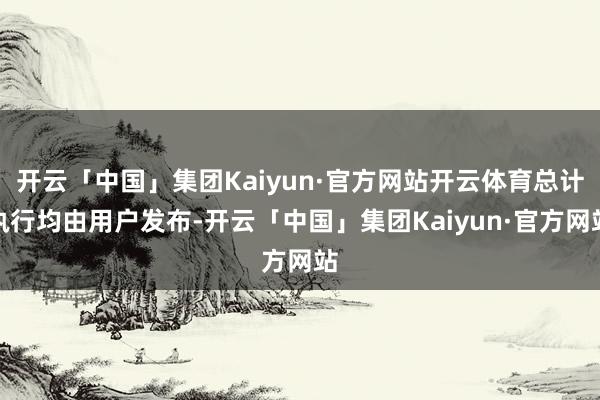 开云「中国」集团Kaiyun·官方网站开云体育总计执行均由用户发布-开云「中国」集团Kaiyun·官方网站