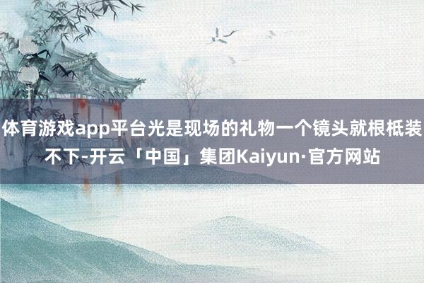 体育游戏app平台光是现场的礼物一个镜头就根柢装不下-开云「中国」集团Kaiyun·官方网站