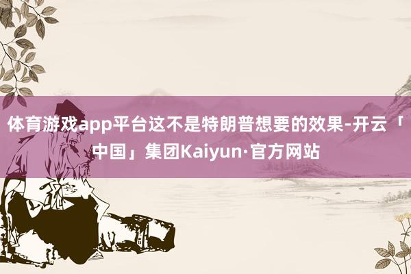 体育游戏app平台这不是特朗普想要的效果-开云「中国」集团Kaiyun·官方网站