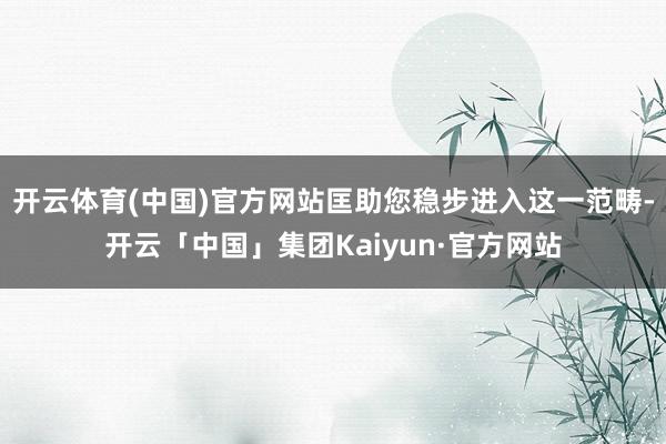 开云体育(中国)官方网站匡助您稳步进入这一范畴-开云「中国」集团Kaiyun·官方网站