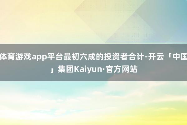 体育游戏app平台最初六成的投资者合计-开云「中国」集团Kaiyun·官方网站