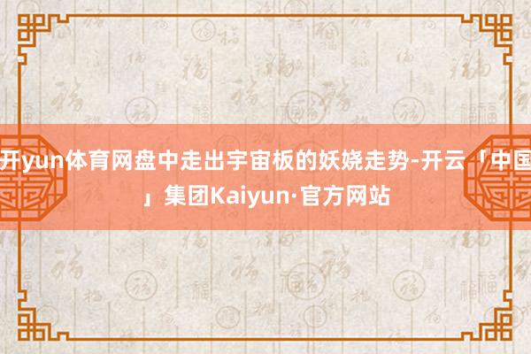 开yun体育网盘中走出宇宙板的妖娆走势-开云「中国」集团Kaiyun·官方网站