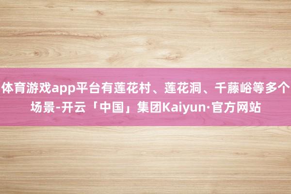 体育游戏app平台有莲花村、莲花洞、千藤峪等多个场景-开云「中国」集团Kaiyun·官方网站
