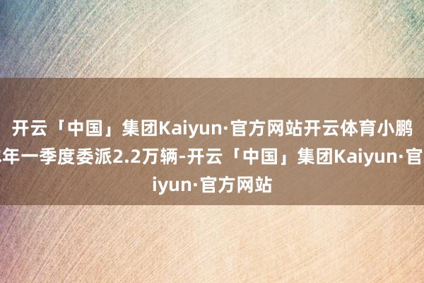 开云「中国」集团Kaiyun·官方网站开云体育小鹏汽车本年一季度委派2.2万辆-开云「中国」集团Kaiyun·官方网站