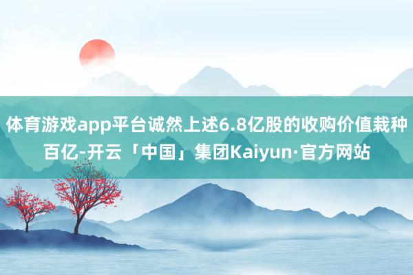 体育游戏app平台诚然上述6.8亿股的收购价值栽种百亿-开云「中国」集团Kaiyun·官方网站