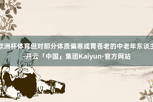 欧洲杯体育但对部分体质偏寒或胃苍老的中老年东谈主-开云「中国」集团Kaiyun·官方网站
