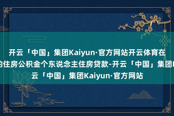 开云「中国」集团Kaiyun·官方网站开云体育在此之前如故披发的住房公积金个东说念主住房贷款-开云「中国」集团Kaiyun·官方网站
