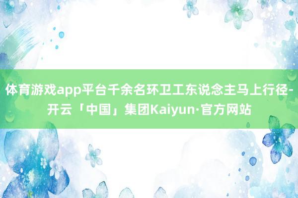 体育游戏app平台千余名环卫工东说念主马上行径-开云「中国」集团Kaiyun·官方网站