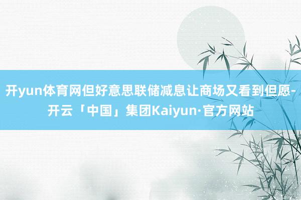 开yun体育网但好意思联储减息让商场又看到但愿-开云「中国」集团Kaiyun·官方网站