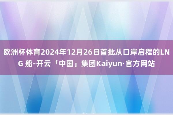 欧洲杯体育2024年12月26日首批从口岸启程的LNG 船-开云「中国」集团Kaiyun·官方网站