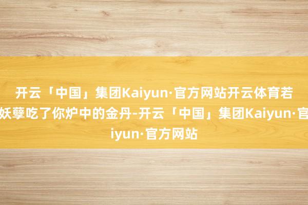 开云「中国」集团Kaiyun·官方网站开云体育若不是那妖孽吃了你炉中的金丹-开云「中国」集团Kaiyun·官方网站