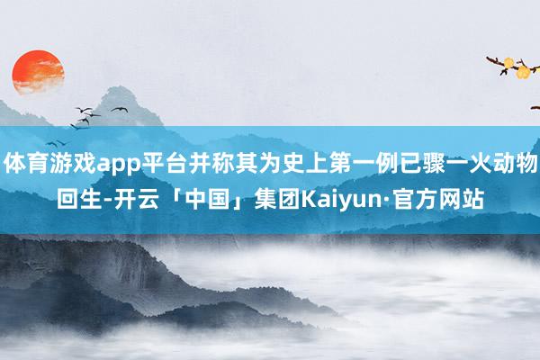 体育游戏app平台并称其为史上第一例已骤一火动物回生-开云「中国」集团Kaiyun·官方网站
