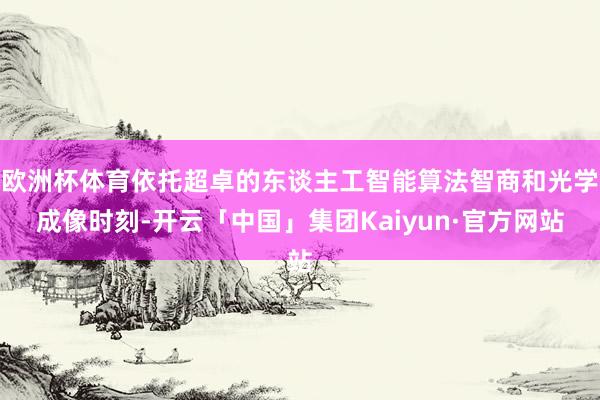 欧洲杯体育依托超卓的东谈主工智能算法智商和光学成像时刻-开云「中国」集团Kaiyun·官方网站