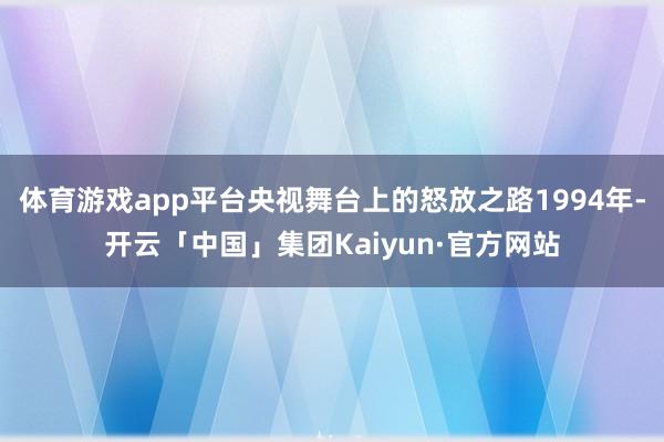 体育游戏app平台央视舞台上的怒放之路1994年-开云「中国」集团Kaiyun·官方网站