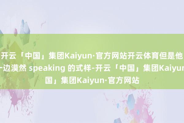 开云「中国」集团Kaiyun·官方网站开云体育但是他一边进食一边漠然 speaking 的式样-开云「中国」集团Kaiyun·官方网站