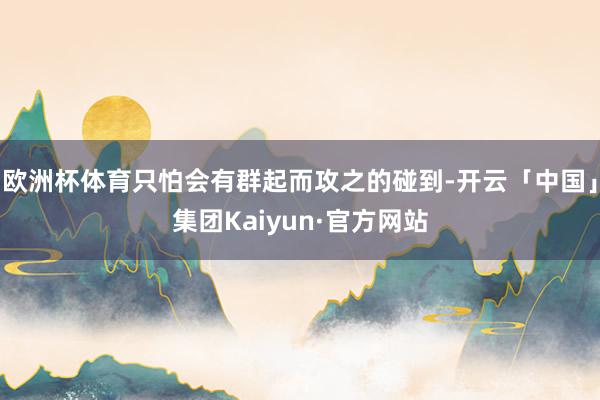 欧洲杯体育只怕会有群起而攻之的碰到-开云「中国」集团Kaiyun·官方网站