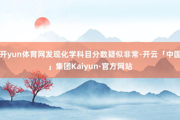 开yun体育网发现化学科目分数疑似非常-开云「中国」集团Kaiyun·官方网站
