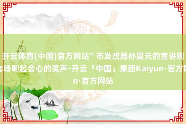开云体育(中国)官方网站”市发改局孙晟元的宣讲则让会场响起会心的笑声-开云「中国」集团Kaiyun·官方网站