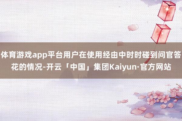 体育游戏app平台用户在使用经由中时时碰到问官答花的情况-开云「中国」集团Kaiyun·官方网站