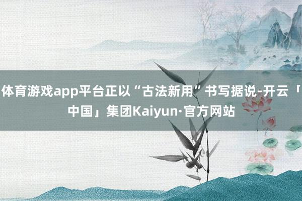 体育游戏app平台正以“古法新用”书写据说-开云「中国」集团Kaiyun·官方网站