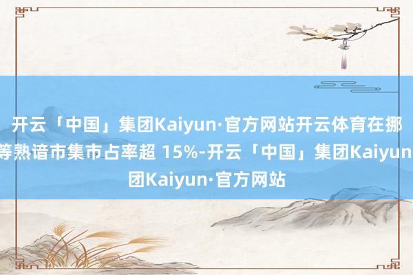 开云「中国」集团Kaiyun·官方网站开云体育在挪威、德国等熟谙市集市占率超 15%-开云「中国」集团Kaiyun·官方网站