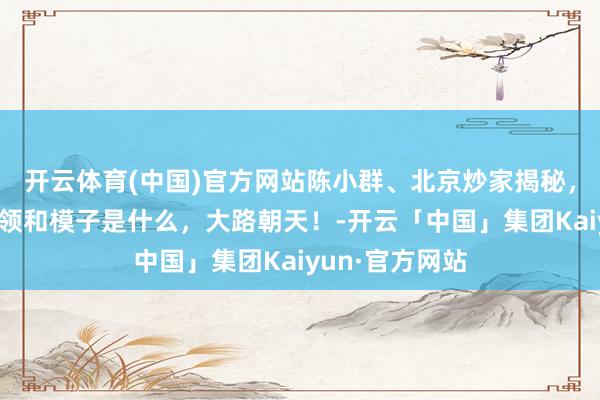 开云体育(中国)官方网站陈小群、北京炒家揭秘，各自的中枢本领和模子是什么，大路朝天！-开云「中国」集团Kaiyun·官方网站