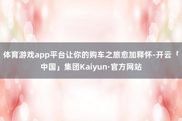 体育游戏app平台让你的购车之旅愈加释怀-开云「中国」集团Kaiyun·官方网站