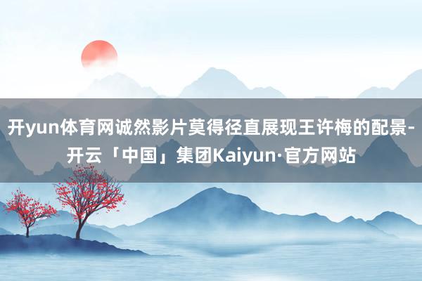 开yun体育网诚然影片莫得径直展现王许梅的配景-开云「中国」集团Kaiyun·官方网站