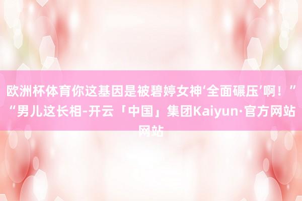欧洲杯体育你这基因是被碧婷女神‘全面碾压’啊！”“男儿这长相-开云「中国」集团Kaiyun·官方网站