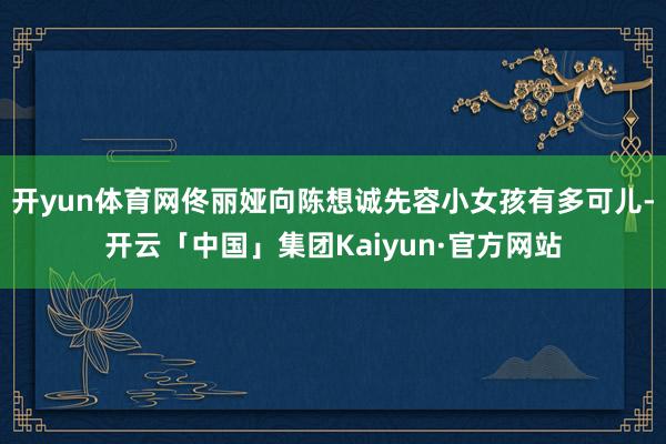 开yun体育网佟丽娅向陈想诚先容小女孩有多可儿-开云「中国」集团Kaiyun·官方网站