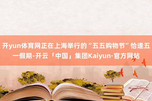 开yun体育网正在上海举行的“五五购物节”恰逢五一假期-开云「中国」集团Kaiyun·官方网站