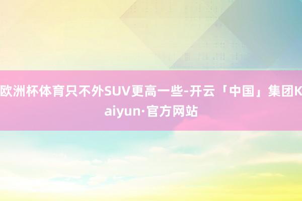 欧洲杯体育只不外SUV更高一些-开云「中国」集团Kaiyun·官方网站