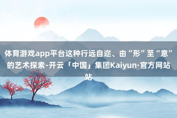 体育游戏app平台这种行远自迩、由“形”至“意”的艺术探索-开云「中国」集团Kaiyun·官方网站