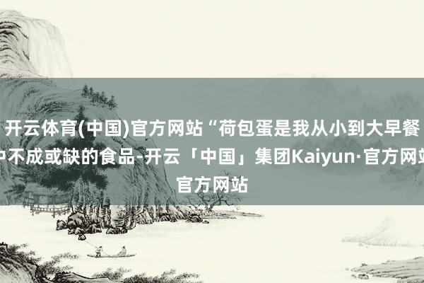 开云体育(中国)官方网站“荷包蛋是我从小到大早餐中不成或缺的食品-开云「中国」集团Kaiyun·官方网站