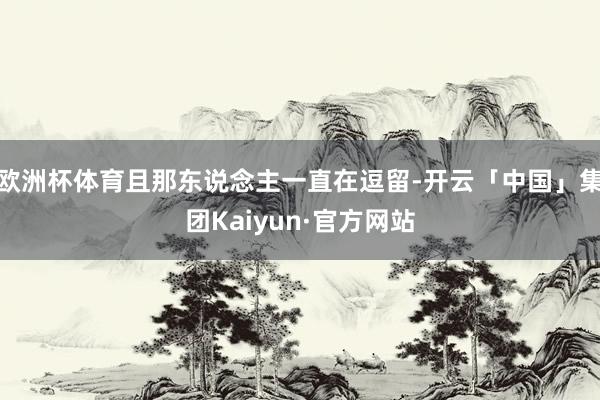 欧洲杯体育且那东说念主一直在逗留-开云「中国」集团Kaiyun·官方网站