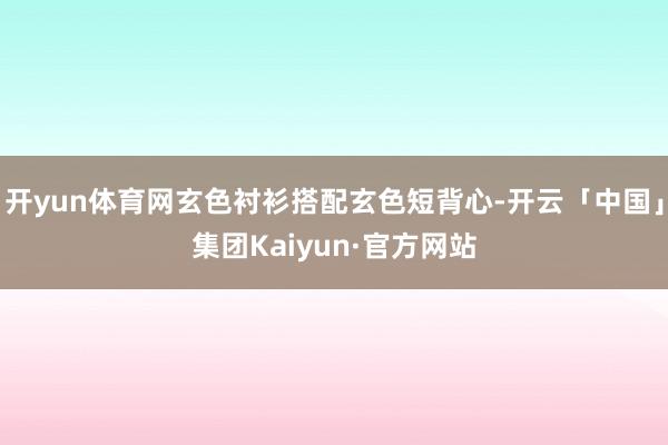 开yun体育网玄色衬衫搭配玄色短背心-开云「中国」集团Kaiyun·官方网站