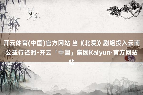 开云体育(中国)官方网站 当《北爱》剧组投入云南公益行径时-开云「中国」集团Kaiyun·官方网站