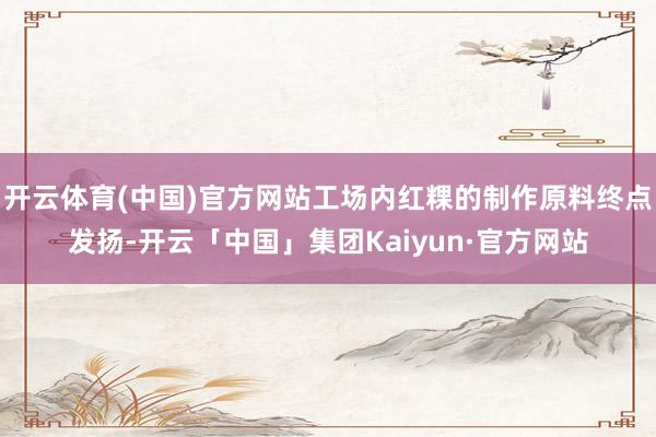 开云体育(中国)官方网站工场内红粿的制作原料终点发扬-开云「中国」集团Kaiyun·官方网站