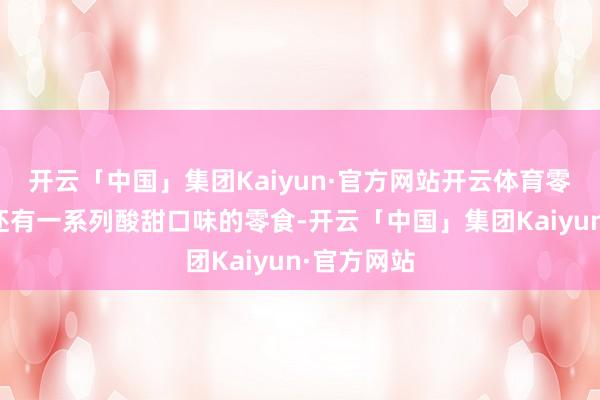 开云「中国」集团Kaiyun·官方网站开云体育零食大明星还有一系列酸甜口味的零食-开云「中国」集团Kaiyun·官方网站