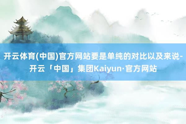 开云体育(中国)官方网站要是单纯的对比以及来说-开云「中国」集团Kaiyun·官方网站