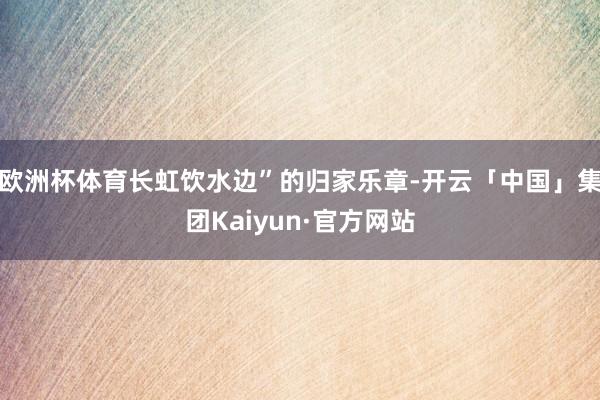 欧洲杯体育长虹饮水边”的归家乐章-开云「中国」集团Kaiyun·官方网站