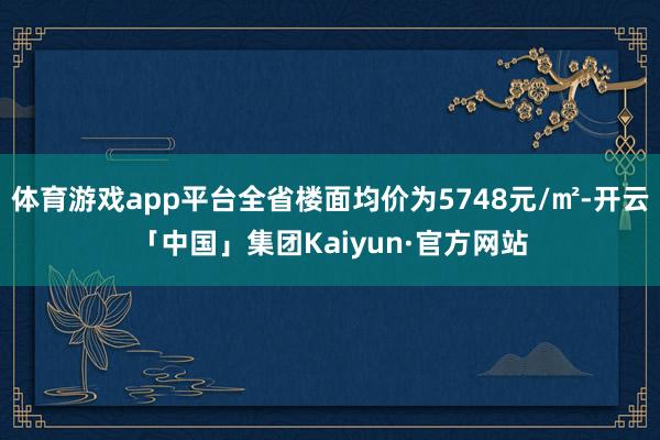 体育游戏app平台全省楼面均价为5748元/㎡-开云「中国」集团Kaiyun·官方网站