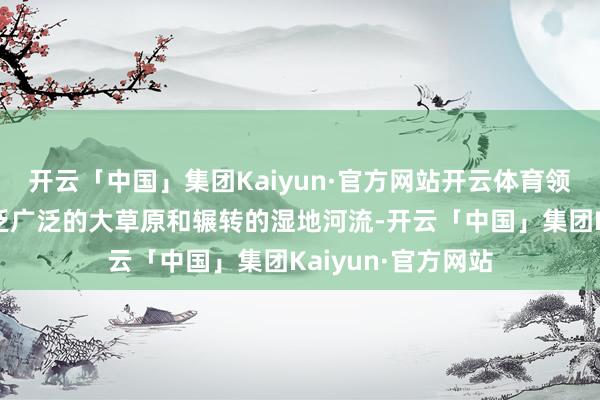 开云「中国」集团Kaiyun·官方网站开云体育领有无远弗届、广泛广泛的大草原和辗转的湿地河流-开云「中国」集团Kaiyun·官方网站
