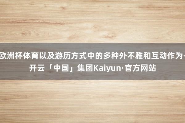 欧洲杯体育以及游历方式中的多种外不雅和互动作为-开云「中国」集团Kaiyun·官方网站