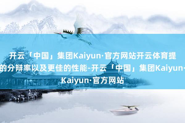 开云「中国」集团Kaiyun·官方网站开云体育提供了更高的分辩率以及更佳的性能-开云「中国」集团Kaiyun·官方网站